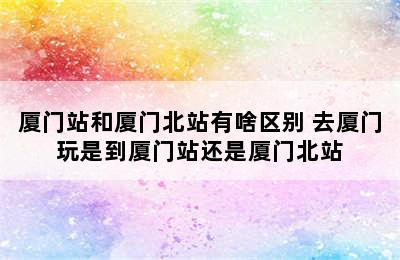 厦门站和厦门北站有啥区别 去厦门玩是到厦门站还是厦门北站